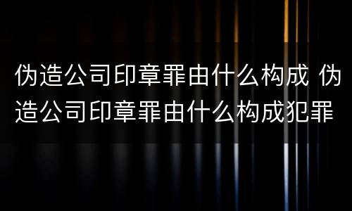 伪造公司印章罪由什么构成 伪造公司印章罪由什么构成犯罪