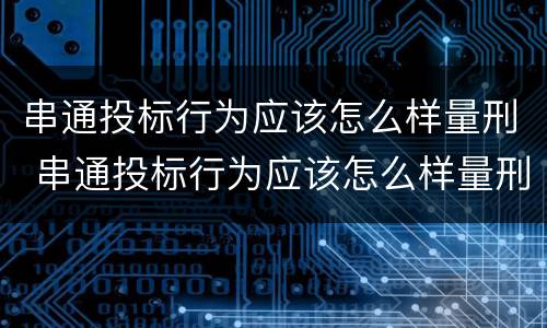 串通投标行为应该怎么样量刑 串通投标行为应该怎么样量刑呢