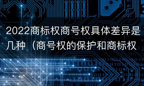 2022商标权商号权具体差异是几种（商号权的保护和商标权的保护一样是全国性范围的）