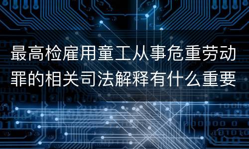 最高检雇用童工从事危重劳动罪的相关司法解释有什么重要内容