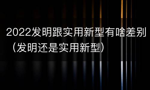 2022发明跟实用新型有啥差别（发明还是实用新型）