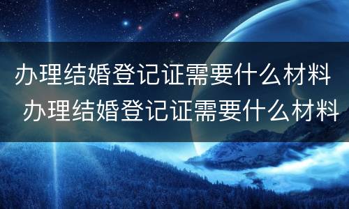 办理结婚登记证需要什么材料 办理结婚登记证需要什么材料和证件