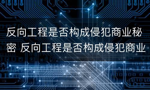 反向工程是否构成侵犯商业秘密 反向工程是否构成侵犯商业秘密罪