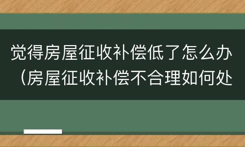 觉得房屋征收补偿低了怎么办（房屋征收补偿不合理如何处理）