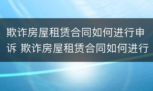 欺诈房屋租赁合同如何进行申诉 欺诈房屋租赁合同如何进行申诉呢