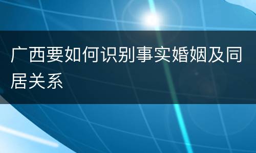 广西要如何识别事实婚姻及同居关系