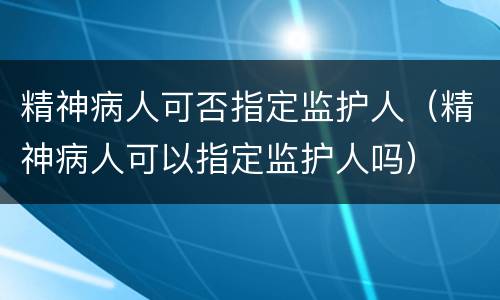 精神病人可否指定监护人（精神病人可以指定监护人吗）