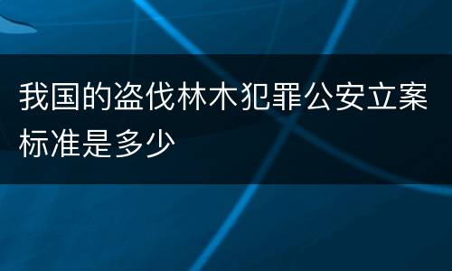 我国的盗伐林木犯罪公安立案标准是多少