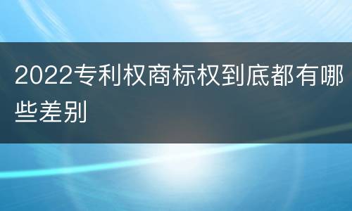 2022专利权商标权到底都有哪些差别