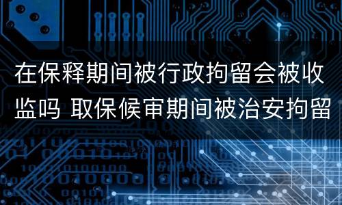 在保释期间被行政拘留会被收监吗 取保候审期间被治安拘留会被收监吗