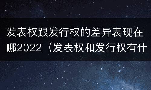 发表权跟发行权的差异表现在哪2022（发表权和发行权有什么区别）