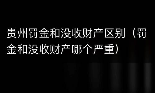 贵州罚金和没收财产区别（罚金和没收财产哪个严重）