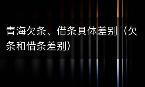 青海欠条、借条具体差别（欠条和借条差别）