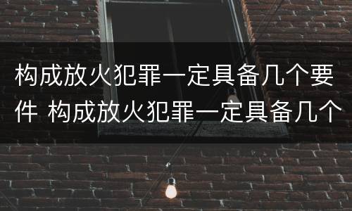 构成放火犯罪一定具备几个要件 构成放火犯罪一定具备几个要件吗