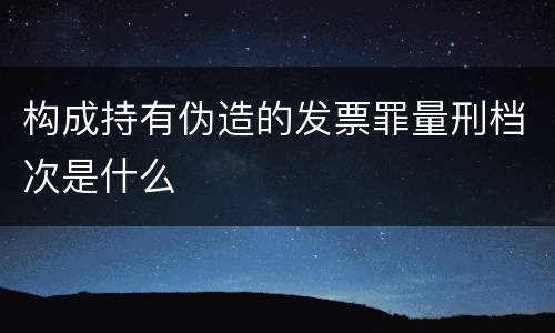 构成持有伪造的发票罪量刑档次是什么