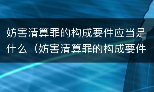 妨害清算罪的构成要件应当是什么（妨害清算罪的构成要件应当是什么）