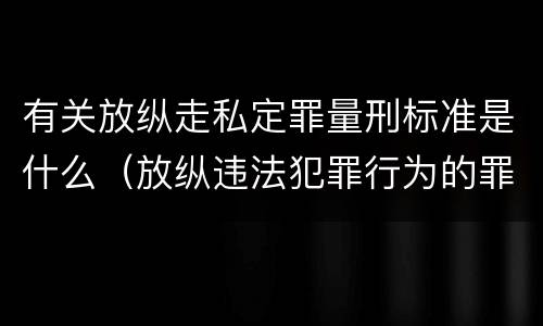 有关放纵走私定罪量刑标准是什么（放纵违法犯罪行为的罪名）