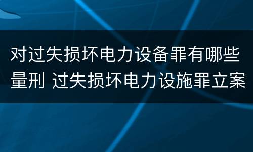 对过失损坏电力设备罪有哪些量刑 过失损坏电力设施罪立案标准