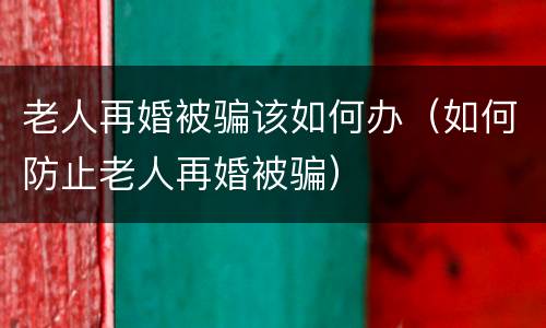 老人再婚被骗该如何办（如何防止老人再婚被骗）