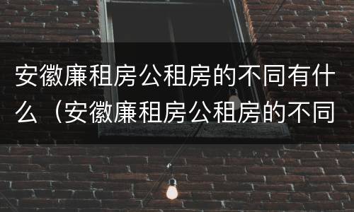 安徽廉租房公租房的不同有什么（安徽廉租房公租房的不同有什么区别）