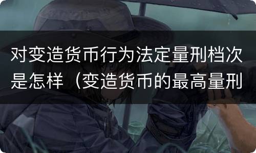 对变造货币行为法定量刑档次是怎样（变造货币的最高量刑）