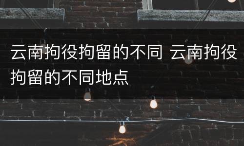 云南拘役拘留的不同 云南拘役拘留的不同地点