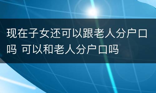 现在子女还可以跟老人分户口吗 可以和老人分户口吗