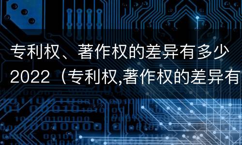 专利权、著作权的差异有多少2022（专利权,著作权的差异有多少2022年）