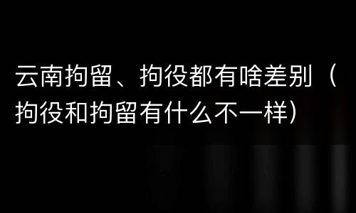 云南拘留、拘役都有啥差别（拘役和拘留有什么不一样）