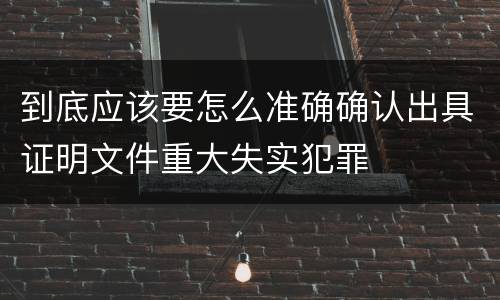 到底应该要怎么准确确认出具证明文件重大失实犯罪