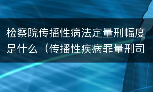 检察院传播性病法定量刑幅度是什么（传播性疾病罪量刑司法解释）