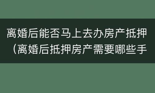 离婚后能否马上去办房产抵押（离婚后抵押房产需要哪些手续）