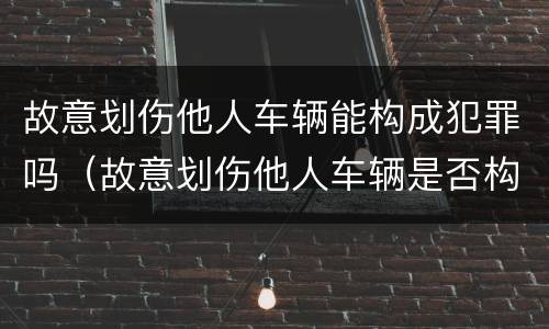 故意划伤他人车辆能构成犯罪吗（故意划伤他人车辆是否构成犯罪）