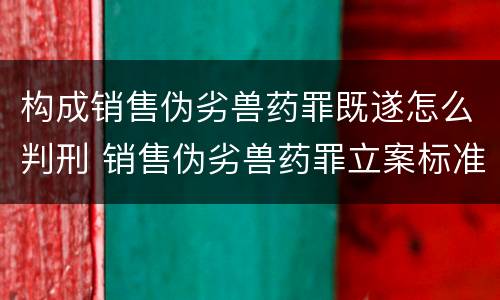 构成销售伪劣兽药罪既遂怎么判刑 销售伪劣兽药罪立案标准