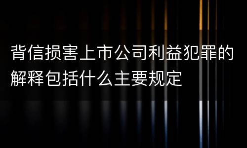 背信损害上市公司利益犯罪的解释包括什么主要规定