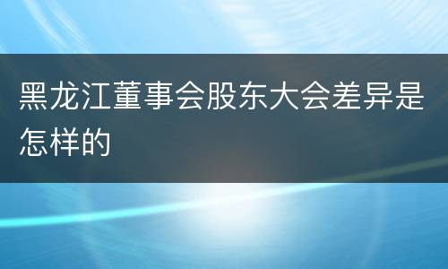 黑龙江董事会股东大会差异是怎样的