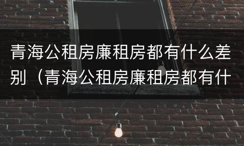 青海公租房廉租房都有什么差别（青海公租房廉租房都有什么差别吗）