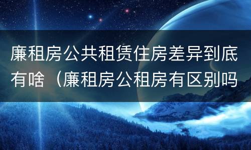 廉租房公共租赁住房差异到底有啥（廉租房公租房有区别吗）