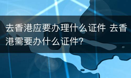 去香港应要办理什么证件 去香港需要办什么证件?