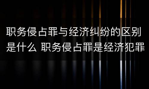 职务侵占罪与经济纠纷的区别是什么 职务侵占罪是经济犯罪吗