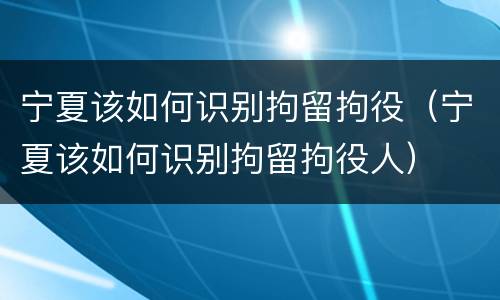 宁夏该如何识别拘留拘役（宁夏该如何识别拘留拘役人）