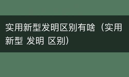 实用新型发明区别有啥（实用新型 发明 区别）