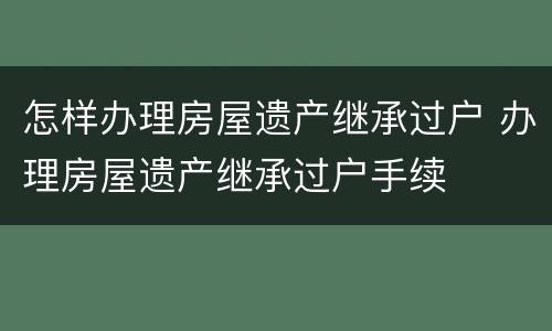 怎样办理房屋遗产继承过户 办理房屋遗产继承过户手续