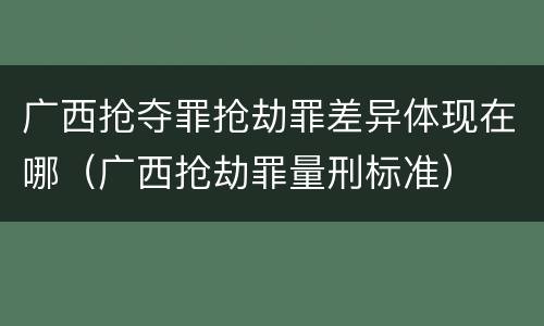 广西抢夺罪抢劫罪差异体现在哪（广西抢劫罪量刑标准）