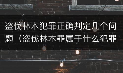 盗伐林木犯罪正确判定几个问题（盗伐林木罪属于什么犯罪类型）