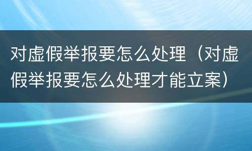 对虚假举报要怎么处理（对虚假举报要怎么处理才能立案）