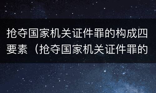 抢夺国家机关证件罪的构成四要素（抢夺国家机关证件罪的构成四要素是指）