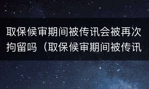 取保候审期间被传讯会被再次拘留吗（取保候审期间被传讯会被再次拘留吗知乎）