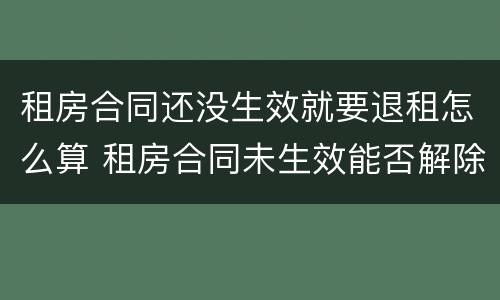 租房合同还没生效就要退租怎么算 租房合同未生效能否解除