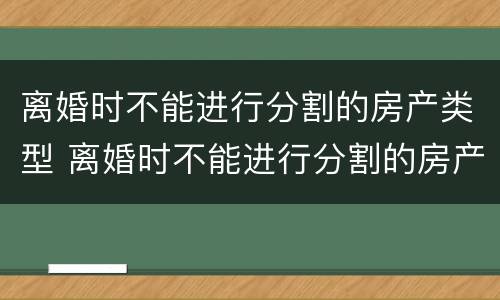 离婚时不能进行分割的房产类型 离婚时不能进行分割的房产类型有